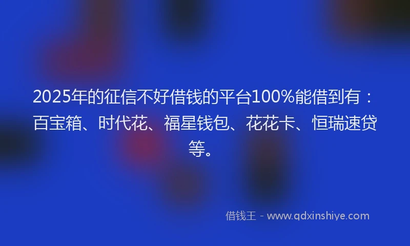 2025年的征信不好借钱的平台100%能借到有：百宝箱、时代花、福星钱包、花花卡、恒瑞速贷等。