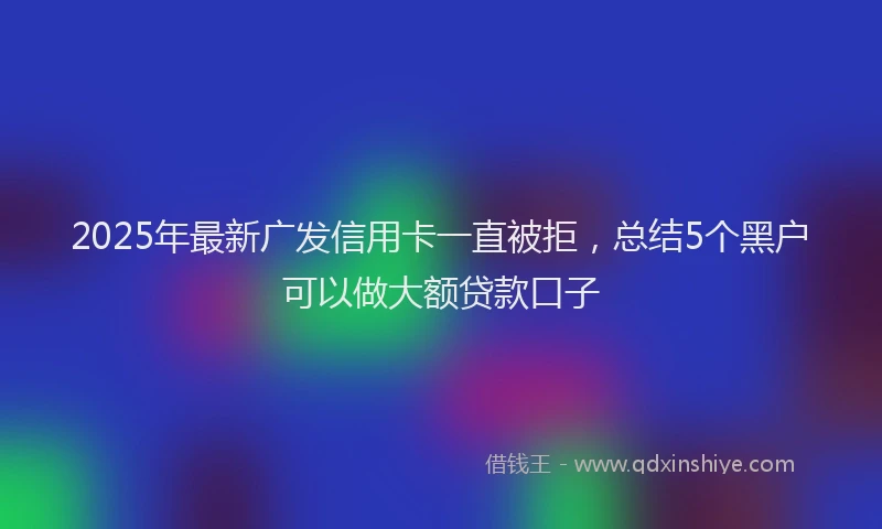 2025年最新广发信用卡一直被拒，总结5个黑户可以做大额贷款口子