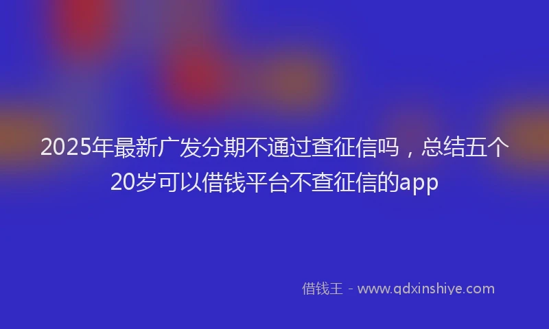 2025年最新广发分期不通过查征信吗，总结五个20岁可以借钱平台不查征信的app