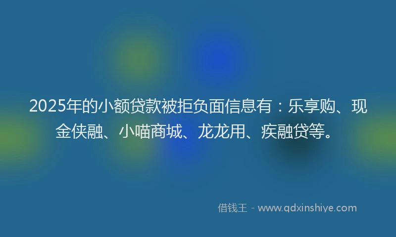 2025年的小额贷款被拒负面信息有：乐享购、现金侠融、小喵商城、龙龙用、疾融贷等。