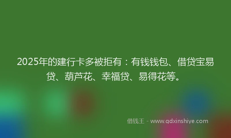 2025年的建行卡多被拒有：有钱钱包、借贷宝易贷、葫芦花、幸福贷、易得花等。