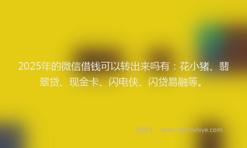2025年的微信借钱可以转出来吗有：花小猪、翡翠贷、现金卡、闪电侠、闪贷易融等。