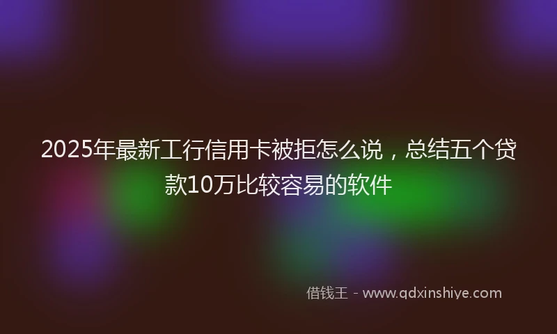 2025年最新工行信用卡被拒怎么说，总结五个贷款10万比较容易的软件