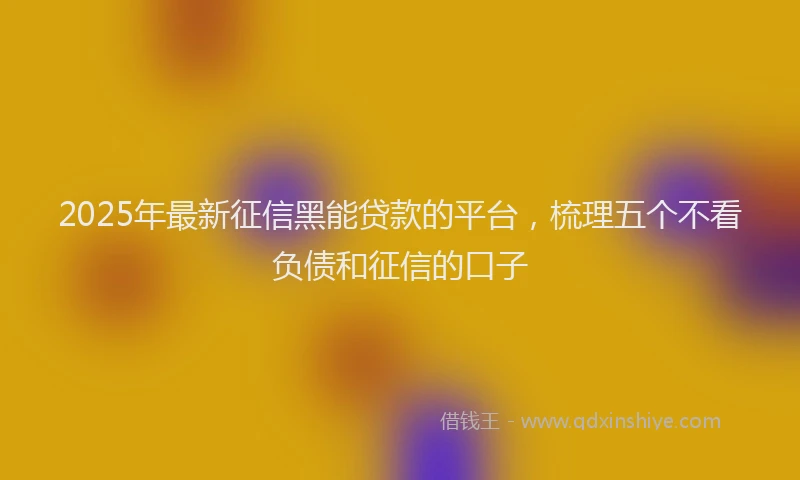 2025年最新征信黑能贷款的平台，梳理五个不看负债和征信的口子