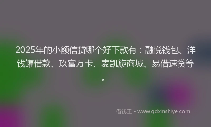 2025年的小额信贷哪个好下款有：融悦钱包、洋钱罐借款、玖富万卡、麦凯旋商城、易借速贷等。