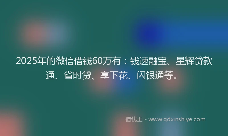 2025年的微信借钱60万有：钱速融宝、星辉贷款通、省时贷、享下花、闪银通等。