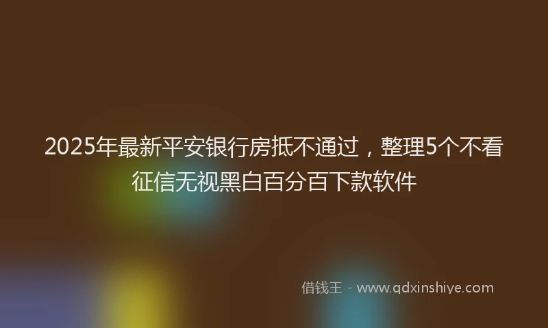 2025年最新平安银行房抵不通过，整理5个不看征信无视黑白百分百下款软件