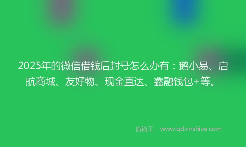 2025年的微信借钱后封号怎么办有：鹅小易、启航商城、友好物、现金直达、鑫融钱包+等。