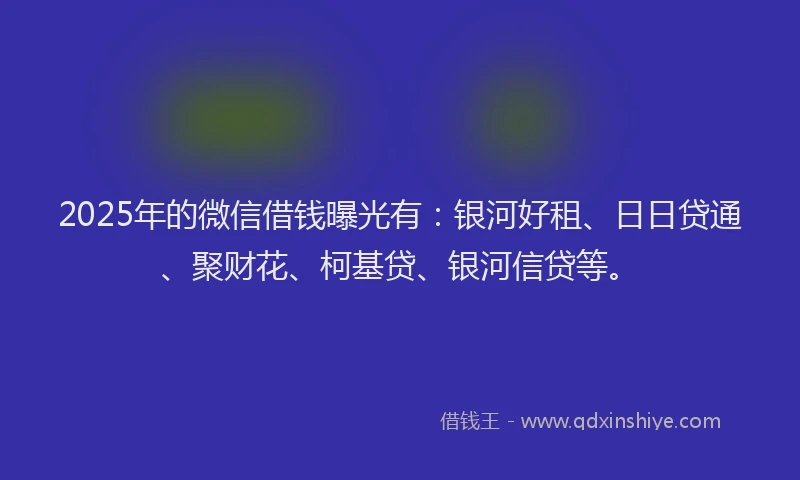 2025年的微信借钱曝光有：银河好租、日日贷通、聚财花、柯基贷、银河信贷等。