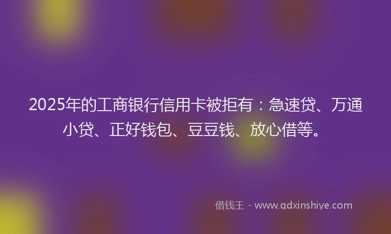 2025年的工商银行信用卡被拒有：急速贷、万通小贷、正好钱包、豆豆钱、放心借等。