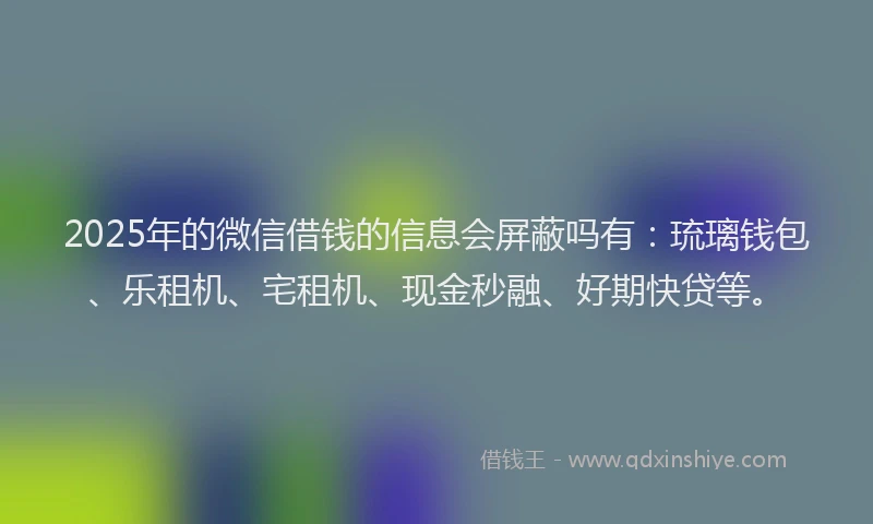 2025年的微信借钱的信息会屏蔽吗有：琉璃钱包、乐租机、宅租机、现金秒融、好期快贷等。