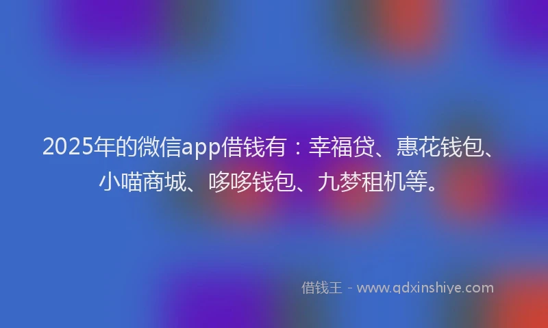 2025年的微信app借钱有：幸福贷、惠花钱包、小喵商城、哆哆钱包、九梦租机等。