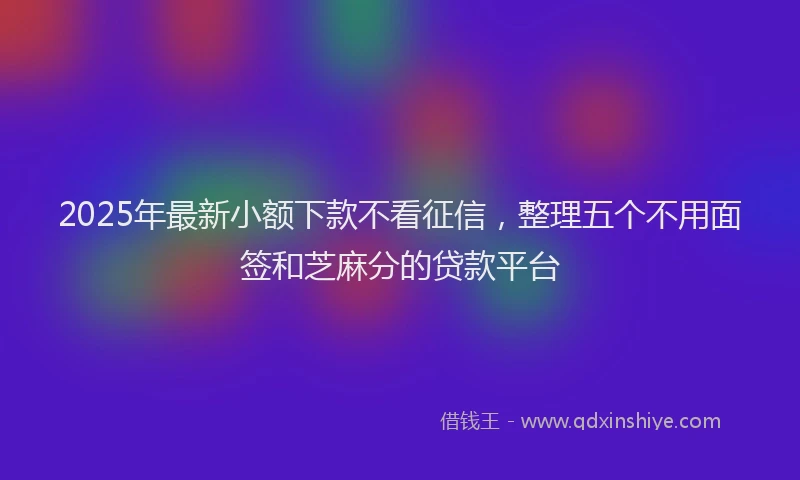 2025年最新小额下款不看征信，整理五个不用面签和芝麻分的贷款平台
