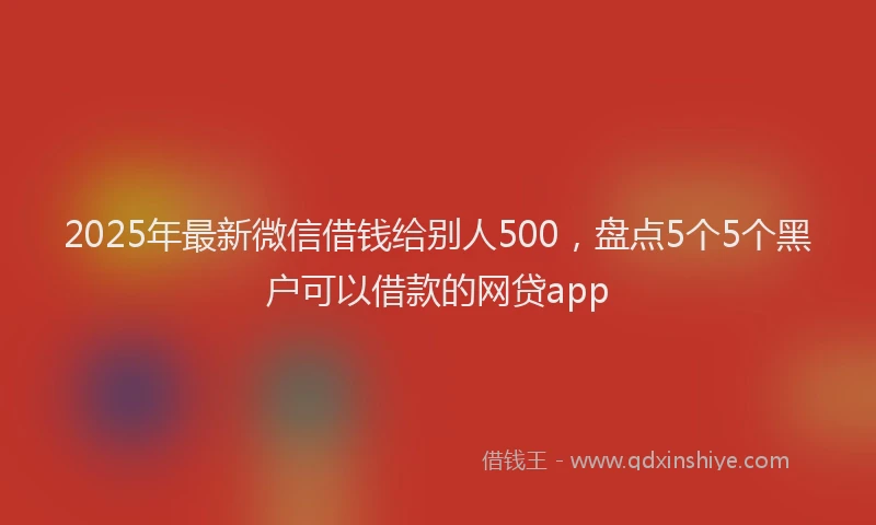 2025年最新微信借钱给别人500，盘点5个5个黑户可以借款的网贷app
