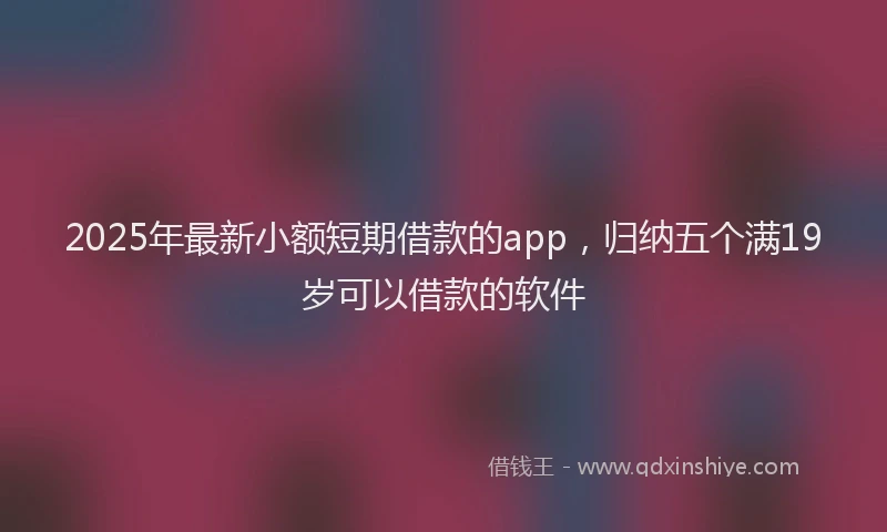 2025年最新小额短期借款的app，归纳五个满19岁可以借款的软件