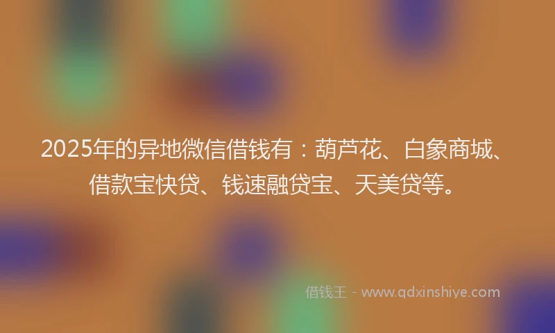 2025年的异地微信借钱有：葫芦花、白象商城、借款宝快贷、钱速融贷宝、天美贷等。