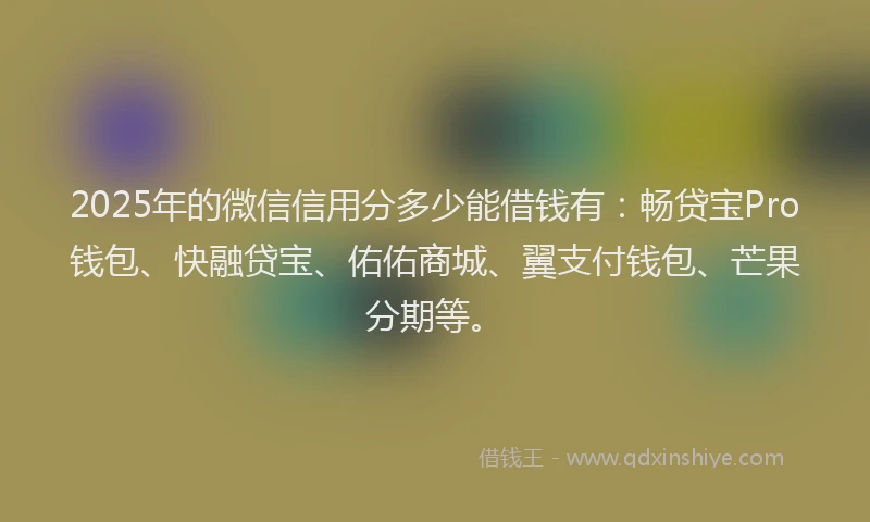 2025年的微信信用分多少能借钱有：畅贷宝Pro钱包、快融贷宝、佑佑商城、翼支付钱包、芒果分期等。
