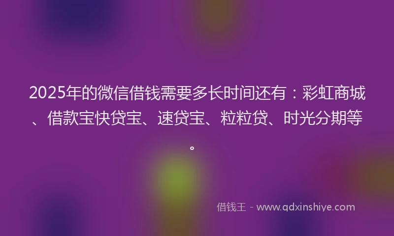 2025年的微信借钱需要多长时间还有：彩虹商城、借款宝快贷宝、速贷宝、粒粒贷、时光分期等。