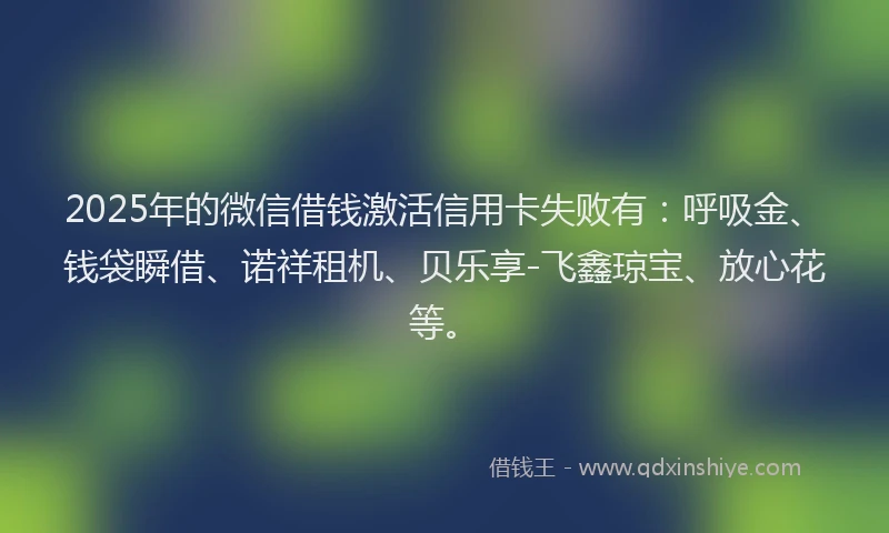 2025年的微信借钱激活信用卡失败有：呼吸金、钱袋瞬借、诺祥租机、贝乐享-飞鑫琼宝、放心花等。