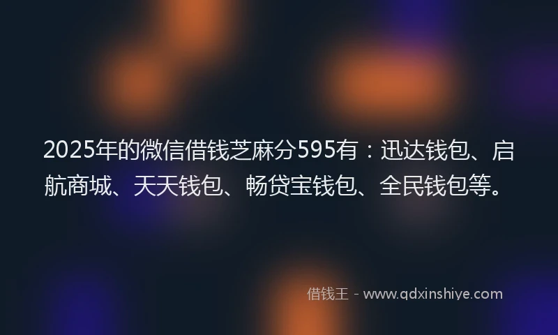 2025年的微信借钱芝麻分595有：迅达钱包、启航商城、天天钱包、畅贷宝钱包、全民钱包等。