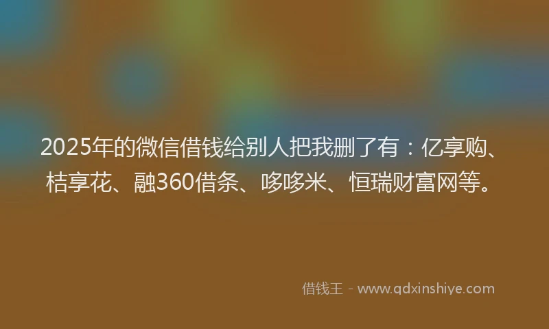 2025年的微信借钱给别人把我删了有：亿享购、桔享花、融360借条、哆哆米、恒瑞财富网等。