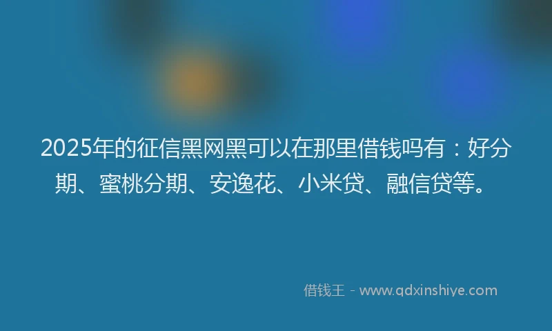2025年的征信黑网黑可以在那里借钱吗有：好分期、蜜桃分期、安逸花、小米贷、融信贷等。
