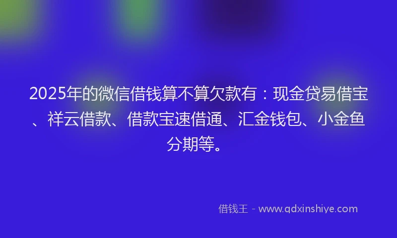 2025年的微信借钱算不算欠款有：现金贷易借宝、祥云借款、借款宝速借通、汇金钱包、小金鱼分期等。