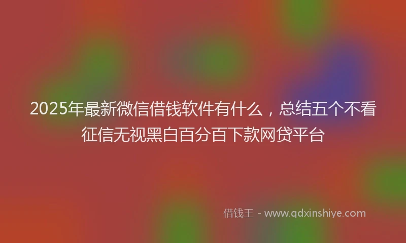 2025年最新微信借钱软件有什么，总结五个不看征信无视黑白百分百下款网贷平台