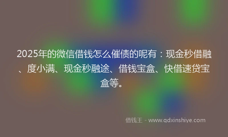 2025年的微信借钱怎么催债的呢有：现金秒借融、度小满、现金秒融途、借钱宝盒、快借速贷宝盒等。