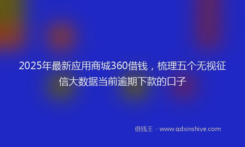 2025年最新应用商城360借钱，梳理五个无视征信大数据当前逾期下款的口子