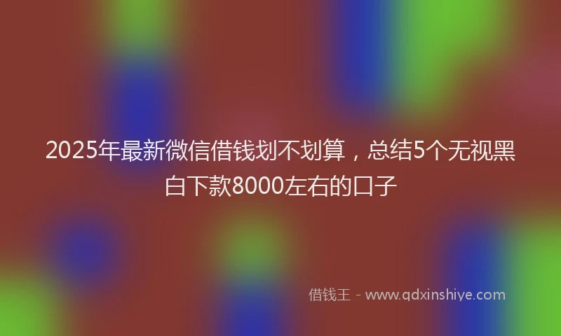 2025年最新微信借钱划不划算，总结5个无视黑白下款8000左右的口子