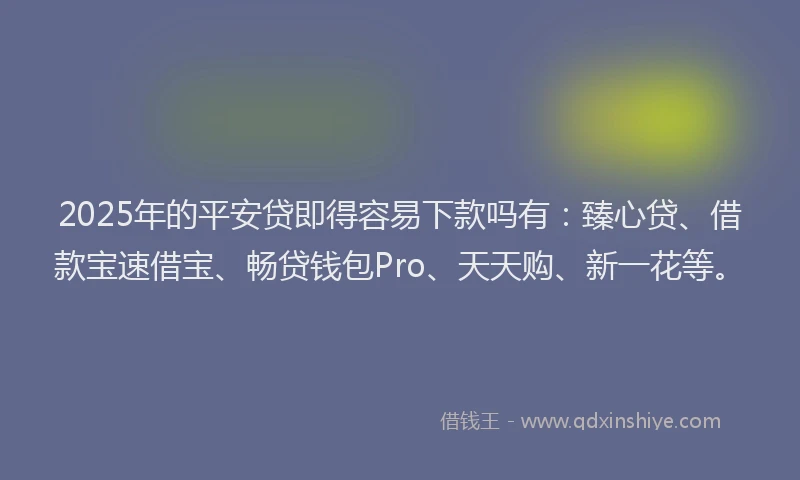 2025年的平安贷即得容易下款吗有：臻心贷、借款宝速借宝、畅贷钱包Pro、天天购、新一花等。