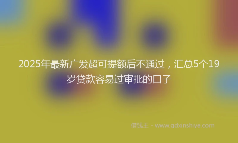 2025年最新广发超可提额后不通过，汇总5个19岁贷款容易过审批的口子