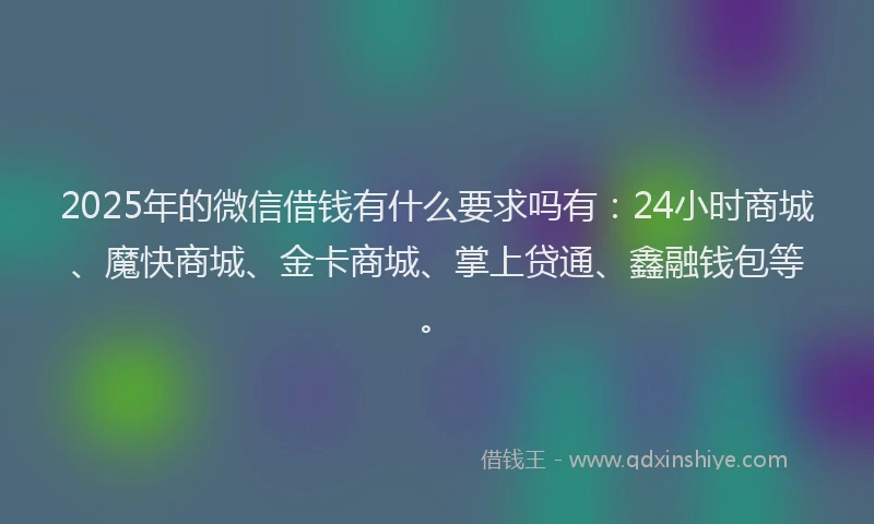2025年的微信借钱有什么要求吗有：24小时商城、魔快商城、金卡商城、掌上贷通、鑫融钱包等。