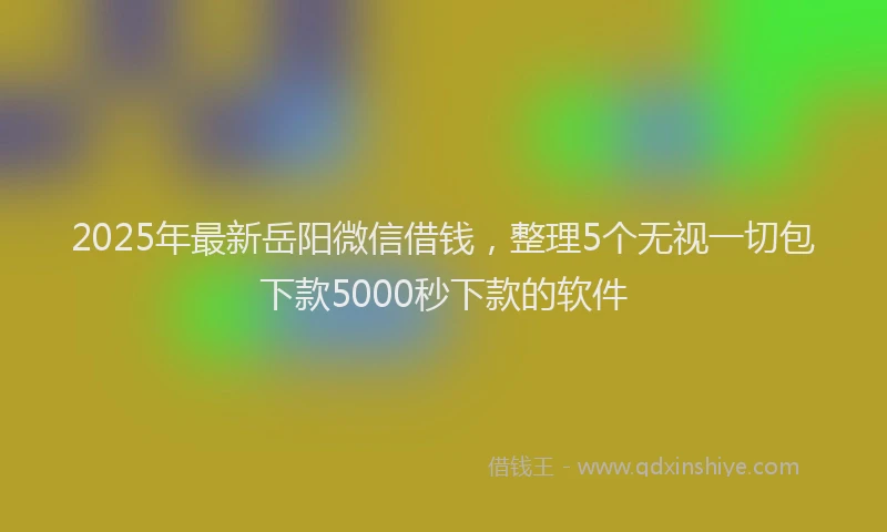 2025年最新岳阳微信借钱，整理5个无视一切包下款5000秒下款的软件