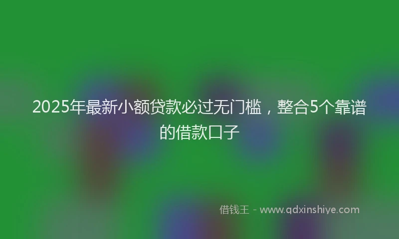 2025年最新小额贷款必过无门槛，整合5个靠谱的借款口子