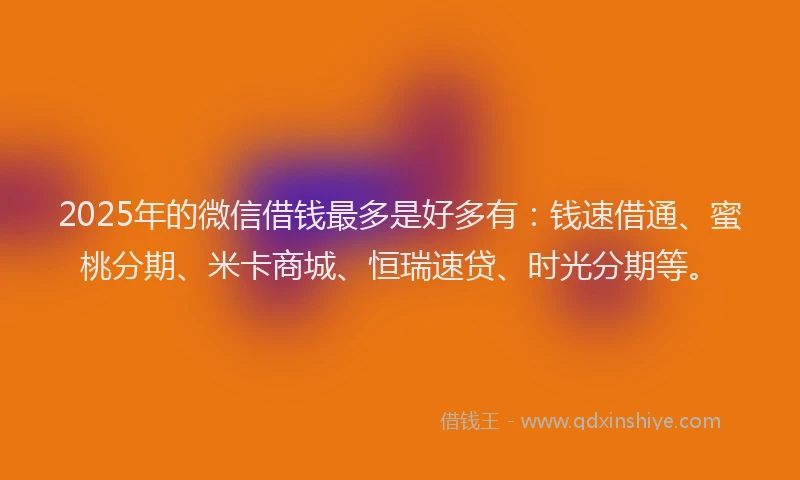 2025年的微信借钱最多是好多有：钱速借通、蜜桃分期、米卡商城、恒瑞速贷、时光分期等。