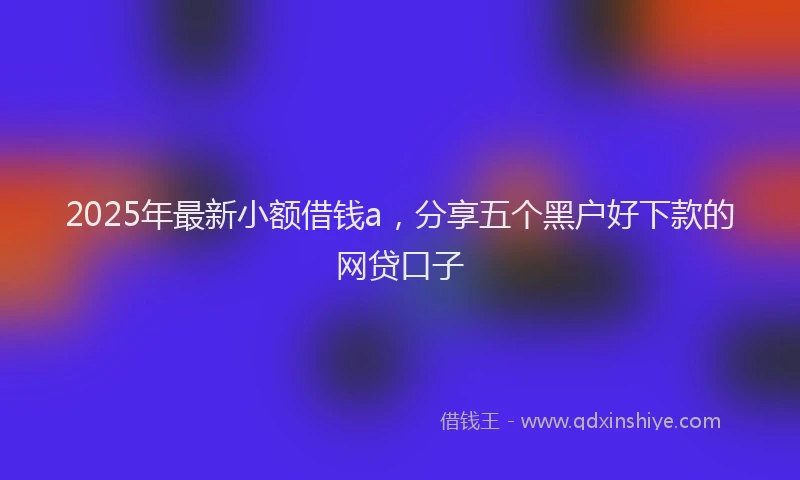 2025年最新小额借钱a，分享五个黑户好下款的网贷口子