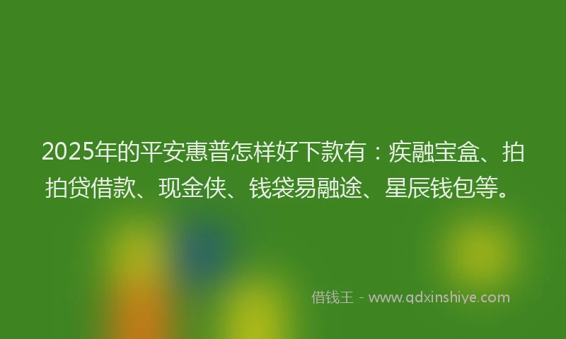 2025年的平安惠普怎样好下款有：疾融宝盒、拍拍贷借款、现金侠、钱袋易融途、星辰钱包等。
