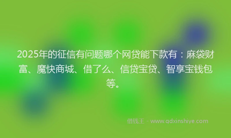 2025年的征信有问题哪个网贷能下款有：麻袋财富、魔快商城、借了么、信贷宝贷、智享宝钱包等。