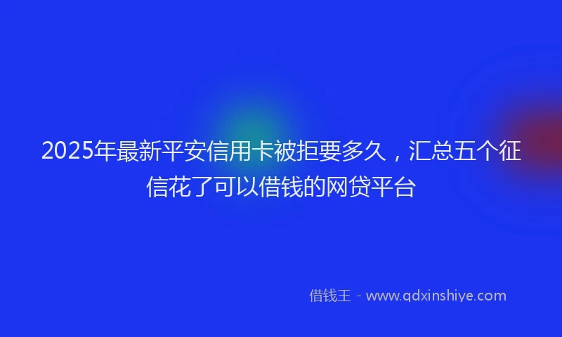 2025年最新平安信用卡被拒要多久，汇总五个征信花了可以借钱的网贷平台
