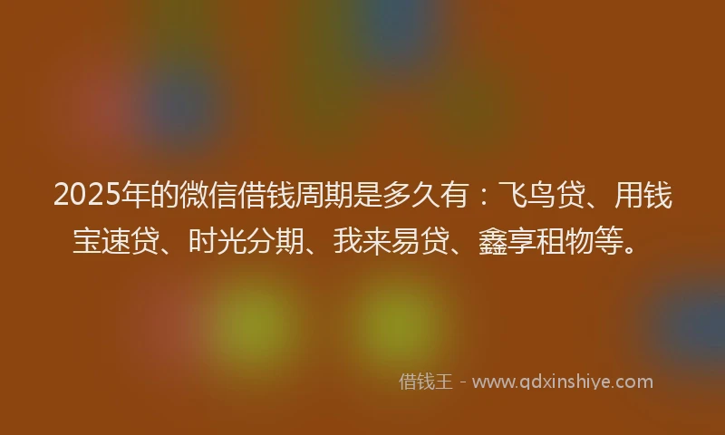 2025年的微信借钱周期是多久有：飞鸟贷、用钱宝速贷、时光分期、我来易贷、鑫享租物等。