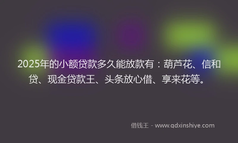 2025年的小额贷款多久能放款有：葫芦花、信和贷、现金贷款王、头条放心借、享来花等。