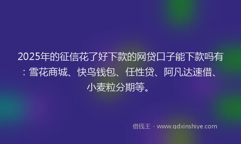2025年的征信花了好下款的网贷口子能下款吗有：雪花商城、快鸟钱包、任性贷、阿凡达速借、小麦粒分期等。