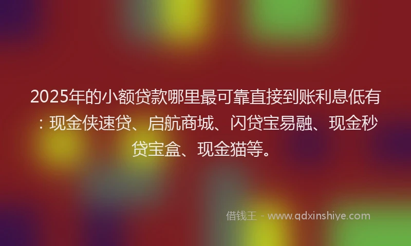 2025年的小额贷款哪里最可靠直接到账利息低有：现金侠速贷、启航商城、闪贷宝易融、现金秒贷宝盒、现金猫等。