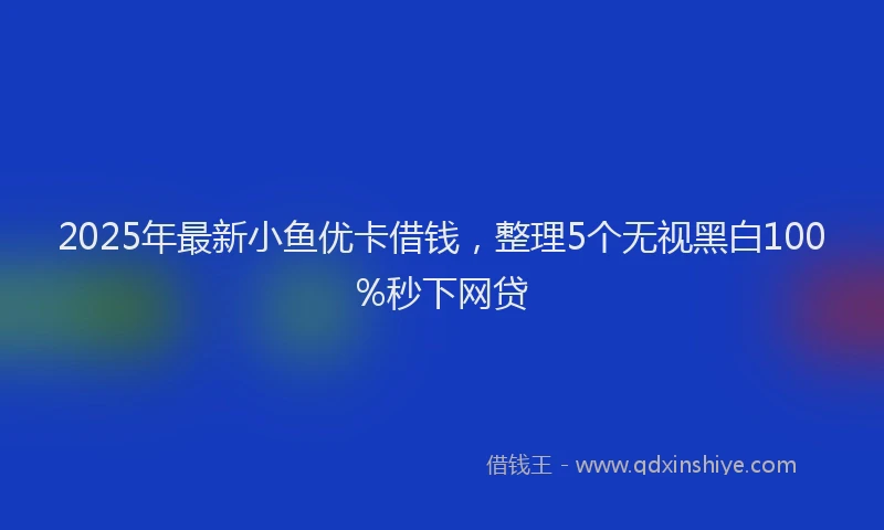 2025年最新小鱼优卡借钱，整理5个无视黑白100%秒下网贷