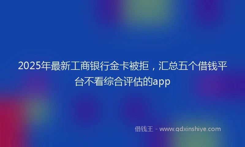 2025年最新工商银行金卡被拒，汇总五个借钱平台不看综合评估的app