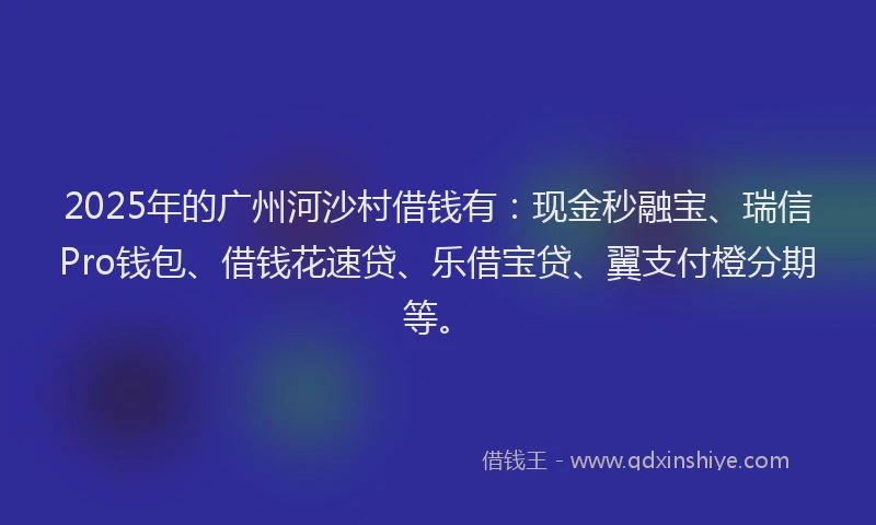 2025年的广州河沙村借钱有：现金秒融宝、瑞信Pro钱包、借钱花速贷、乐借宝贷、翼支付橙分期等。