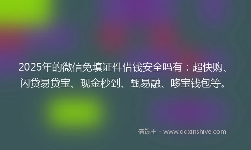 2025年的微信免填证件借钱安全吗有：超快购、闪贷易贷宝、现金秒到、甄易融、哆宝钱包等。