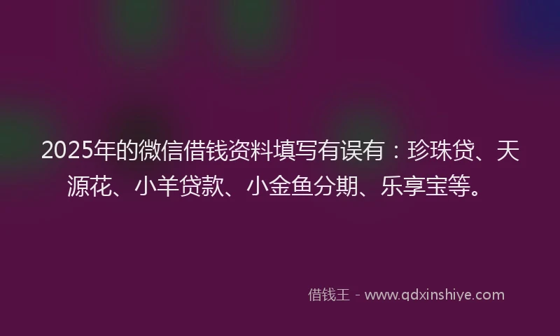 2025年的微信借钱资料填写有误有：珍珠贷、天源花、小羊贷款、小金鱼分期、乐享宝等。